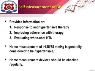 Self-Measurement of BP
Self-Measurement of BP
 Provides information on:
1. Response to antihypertensive therapy
2. Improving adherence with therapy
3. Evaluating white-coat HTN
 Home measurement of >135/85 mmHg is generally
considered to be hypertensive.
 Home measurement devices should be checked
regularly.
 