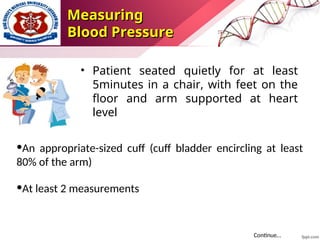 Measuring
Measuring
Blood Pressure
Blood Pressure
• Patient seated quietly for at least
5minutes in a chair, with feet on the
floor and arm supported at heart
level
•An appropriate-sized cuff (cuff bladder encircling at least
80% of the arm)
•At least 2 measurements
Continue…
 