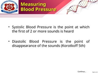 • Systolic Blood Pressure is the point at which
the first of 2 or more sounds is heard
• Diastolic Blood Pressure is the point of
disappearance of the sounds (Korotkoff 5th)
Continue…
Measuring
Measuring
Blood Pressure
Blood Pressure
 