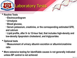 Laboratory Tests
Laboratory Tests
 Routine Tests
• Electrocardiogram
• Urinalysis
• Blood glucose,
• Serum potassium, creatinine, or the corresponding estimated GFR,
and calcium
• Lipid profile, after 9- to 12-hour fast, that includes high-density and
low-density lipoprotein cholesterol, and triglycerides
 Optional tests
• Measurement of urinary albumin excretion or albumin/creatinine
ratio
 More extensive testing for identifiable causes is not generally indicated
unless BP control is not achieved
 