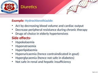 Diuretics
Example: Hydrochlorothiazide
• Act by decreasing blood volume and cardiac output
• Decrease peripheral resistance during chronic therapy
• Drugs of choice in elderly hypertensives
Side effects-
• Hypokalaemia
• Hyponatraemia
• Hyperlipidaemia
• Hyperuricaemia (hence contraindicated in gout)
• Hyperglycaemia (hence not safe in diabetes)
• Not safe in renal and hepatic insufficiency
 