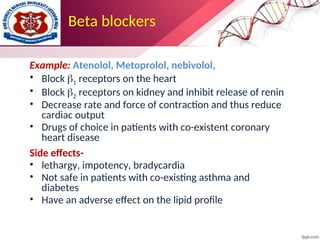 Beta blockers
Example: Atenolol, Metoprolol, nebivolol,
• Block 1 receptors on the heart
• Block 2 receptors on kidney and inhibit release of renin
• Decrease rate and force of contraction and thus reduce
cardiac output
• Drugs of choice in patients with co-existent coronary
heart disease
Side effects-
• lethargy, impotency, bradycardia
• Not safe in patients with co-existing asthma and
diabetes
• Have an adverse effect on the lipid profile
 