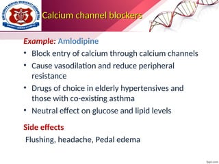Calcium channel blockers
Calcium channel blockers
Example: Amlodipine
• Block entry of calcium through calcium channels
• Cause vasodilation and reduce peripheral
resistance
• Drugs of choice in elderly hypertensives and
those with co-existing asthma
• Neutral effect on glucose and lipid levels
Side effects
Flushing, headache, Pedal edema
 