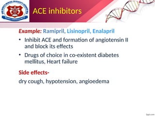 ACE inhibitors
Example: Ramipril, Lisinopril, Enalapril
• Inhibit ACE and formation of angiotensin II
and block its effects
• Drugs of choice in co-existent diabetes
mellitus, Heart failure
Side effects-
dry cough, hypotension, angioedema
 