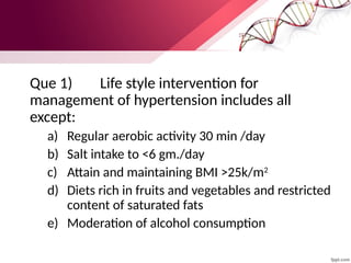 Que 1) Life style intervention for
management of hypertension includes all
except:
a) Regular aerobic activity 30 min /day
b) Salt intake to <6 gm./day
c) Attain and maintaining BMI >25k/m2
d) Diets rich in fruits and vegetables and restricted
content of saturated fats
e) Moderation of alcohol consumption
 