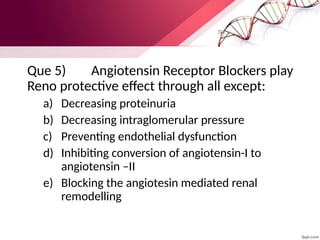 Que 5) Angiotensin Receptor Blockers play
Reno protective effect through all except:
a) Decreasing proteinuria
b) Decreasing intraglomerular pressure
c) Preventing endothelial dysfunction
d) Inhibiting conversion of angiotensin-I to
angiotensin –II
e) Blocking the angiotesin mediated renal
remodelling
 