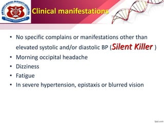 Clinical manifestations
• No specific complains or manifestations other than
elevated systolic and/or diastolic BP (Silent Killer )
• Morning occipital headache
• Dizziness
• Fatigue
• In severe hypertension, epistaxis or blurred vision
 