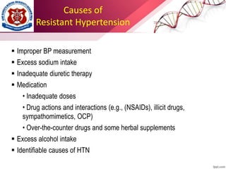Causes of
Resistant Hypertension
 Improper BP measurement
 Excess sodium intake
 Inadequate diuretic therapy
 Medication
• Inadequate doses
• Drug actions and interactions (e.g., (NSAIDs), illicit drugs,
sympathomimetics, OCP)
• Over-the-counter drugs and some herbal supplements
 Excess alcohol intake
 Identifiable causes of HTN
 