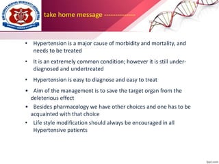 take home message --------------
• Hypertension is a major cause of morbidity and mortality, and
needs to be treated
• It is an extremely common condition; however it is still under-
diagnosed and undertreated
• Hypertension is easy to diagnose and easy to treat
• Aim of the management is to save the target organ from the
deleterious effect
• Besides pharmacology we have other choices and one has to be
acquainted with that choice
• Life style modification should always be encouraged in all
Hypertensive patients
 