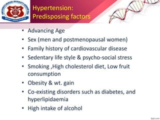 Hypertension:
Predisposing factors
• Advancing Age
• Sex (men and postmenopausal women)
• Family history of cardiovascular disease
• Sedentary life style & psycho-social stress
• Smoking ,High cholesterol diet, Low fruit
consumption
• Obesity & wt. gain
• Co-existing disorders such as diabetes, and
hyperlipidaemia
• High intake of alcohol
 