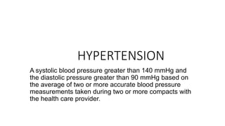 HYPERTENSION
A systolic blood pressure greater than 140 mmHg and
the diastolic pressure greater than 90 mmHg based on
the average of two or more accurate blood pressure
measurements taken during two or more compacts with
the health care provider.
 