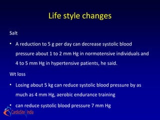 Life style changes
Salt
• A reduction to 5 g per day can decrease systolic blood
pressure about 1 to 2 mm Hg in normotensive individuals and
4 to 5 mm Hg in hypertensive patients, he said.
Wt loss
• Losing about 5 kg can reduce systolic blood pressure by as
much as 4 mm Hg, aerobic endurance training
• can reduce systolic blood pressure 7 mm Hg
 