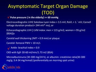 Asymptomatic Target Organ Damage
(TOD)
√
√
Pulse pressure ( in the elderly) >= 60 mmHg
Electrocardiograhic LVH( Sokolow-Lyon index > 3.5 mV; RaVL > 1.` mV; Cornell
voltage duration product> 244 mV* ms), or
Echocardiographic LVH [ LVM index: men > 115 g/m2; women > 95 g/m2
(BSA)]a
Carotid wall thickening (IMT > 0.9 mm) or plaque
Carotid- femoral PWV > 10 m/s
Ankle- brachial index < 0.9
CKD with Egfr 30-60 ml/min/1.73 m2 (BSA)
Microalbuminuria (30-300 mg/24 h), or albumin- creatinine ratio(30-300
mg/g; 3.4-34 mg/mmol) (preferentially on morning spot urine)
 