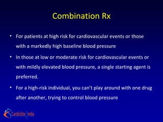 Combination Rx
• For patients at high risk for cardiovascular events or those
with a markedly high baseline blood pressure
• In those at low or moderate risk for cardiovascular events or
with mildly elevated blood pressure, a single starting agent is
preferred.
• For a high-risk individual, you can't play around with one drug
after another, trying to control blood pressure
 