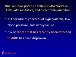 Dual renin-angiotensin system (RAS) blockade—
ARBs, ACE inhibitors, and direct renin inhibitors
• NO because of concerns of hyperkalemia, low
blood pressure, and kidney failure.
• risk of cancer that has recently been attached
to ARBs has been disproven
 