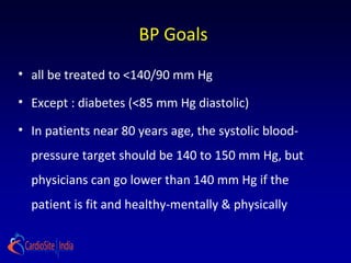 BP Goals
• all be treated to <140/90 mm Hg
• Except : diabetes (<85 mm Hg diastolic)
• In patients near 80 years age, the systolic blood-
pressure target should be 140 to 150 mm Hg, but
physicians can go lower than 140 mm Hg if the
patient is fit and healthy-mentally & physically
 