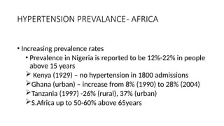HYPERTENSION PREVALANCE- AFRICA
• Increasing prevalence rates
• Prevalence in Nigeria is reported to be 12%-22% in people
above 15 years
 Kenya (1929) – no hypertension in 1800 admissions
Ghana (urban) – increase from 8% (1990) to 28% (2004)
Tanzania (1997) -26% (rural), 37% (urban)
S.Africa up to 50-60% above 65years
 