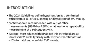 INTRODUCTION
• The 2024 Guidelines define hypertension as a confirmed
office systolic BP of ≥140 mmHg or diastolic BP of ≥90 mmHg.
• confirmation is recommended with out-of-office
measurements (HBPM or ABPM) or at least one repeat office
measurement at a subsequent visit.
• Second, most adults with BP above this threshold are at
increased CVD risk, typically with 10-year risk estimates of
≥10% for fatal and non-fatal CVD events.
 