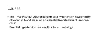 Causes
• The majority (80–90%) of patients with hypertension have primary
elevation of blood pressure, i.e. essential hypertension of unknown
cause.
• Essential hypertension has a multifactorial aetiology.
 