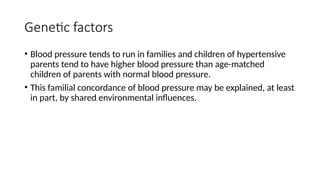 Genetic factors
• Blood pressure tends to run in families and children of hypertensive
parents tend to have higher blood pressure than age-matched
children of parents with normal blood pressure.
• This familial concordance of blood pressure may be explained, at least
in part, by shared environmental influences.
 
