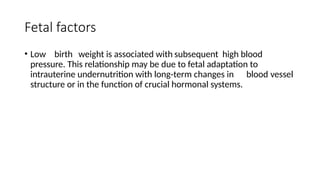 Fetal factors
• Low birth weight is associated with subsequent high blood
pressure. This relationship may be due to fetal adaptation to
intrauterine undernutrition with long-term changes in blood vessel
structure or in the function of crucial hormonal systems.
 