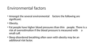 Environmental factors
• Amongst the several environmental factors the following are
significant:
• Obesity.
• Fat people have higher blood pressures than thin people. There is a
risk of overestimation if the blood pressure is measured with a
small cuff.
• Sleep disordered breathing often seen with obesity may be an
additional risk factor.
 
