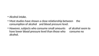 • Alcohol intake.
• Most studies have shown a close relationship between the
consumption of alcohol and blood pressure level.
• However, subjects who consume small amounts of alcohol seem to
have lower blood pressure level than those who consume no
alcohol.
 