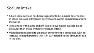 Sodium intake.
• A high sodium intake has been suggested to be a major determinant
of blood pressure differences between and within populations around
the world.
• Populations with higher sodium intakes have higher average blood
pressures than those with lower sodium intake.
• Migration from a rural to an urban environment is associated with an
increase in blood pressure that is in part related to the amount of salt
in the diet.
 