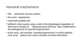 Humoral mechanisms
• The autonomic nervous system,
• the renin– angiotensin,
• natriuretic peptide and
• kallikrein–kinin system, plays a role in the physiological regulation of
short-term changes in blood pressure and have been implicated in
the pathogenesis of essential hypertension.
• A low renin, salt sensitive, essential hypertension in which patients
have renal sodium and water retention has been described.
 