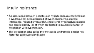 Insulin resistance
• An association between diabetes and hypertension is recognized and
a syndrome has been described of hyperinsulinaemia, glucose
intolerance, reduced levels of HDL cholesterol, hypertriglyceridaemia
and central obesity (all of which are related to insulin resistance) in
association with hypertension.
• This association (also called the ‘metabolic syndrome is a major risk
factor for cardiovascular disease.
 