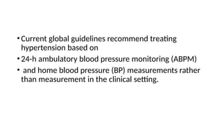 •Current global guidelines recommend treating
hypertension based on
•24-h ambulatory blood pressure monitoring (ABPM)
• and home blood pressure (BP) measurements rather
than measurement in the clinical setting.
 