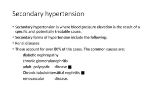 Secondary hypertension
• Secondary hypertension is where blood pressure elevation is the result of a
specific and potentially treatable cause.
• Secondary forms of hypertension include the following:
• Renal diseases
• These account for over 80% of the cases. The common causes are:
diabetic nephropathy
chronic glomerulonephritis
adult polycystic disease ■
Chronic tubulointerstitial nephritis ■
renovascular disease.
 
