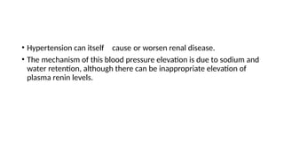 • Hypertension can itself cause or worsen renal disease.
• The mechanism of this blood pressure elevation is due to sodium and
water retention, although there can be inappropriate elevation of
plasma renin levels.
 