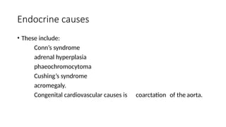 Endocrine causes
• These include:
Conn’s syndrome
adrenal hyperplasia
phaeochromocytoma
Cushing’s syndrome
acromegaly.
Congenital cardiovascular causes is coarctation of the aorta.
 