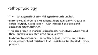 Pathophysiology
• The pathogenesis of essential hypertension is unclear.
• In some young hypertensive patients, there is an early increase in
cardiac output, in association with increased pulse rateand
circulating catecholamines.
• This could result in changes in baroreceptor sensitivity, which would
then operate at a higher blood pressure level.
• In chronic hypertension , the cardiac output is normal and it is an
increased peripheral resistance that maintains the elevated blood
pressure.
 