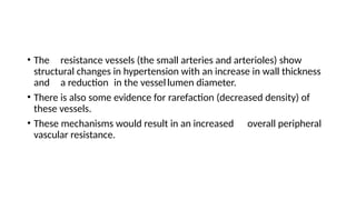 • The resistance vessels (the small arteries and arterioles) show
structural changes in hypertension with an increase in wall thickness
and a reduction in the vessellumen diameter.
• There is also some evidence for rarefaction (decreased density) of
these vessels.
• These mechanisms would result in an increased overall peripheral
vascular resistance.
 