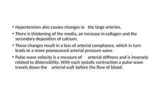 • Hypertension also causes changes in the large arteries.
• There is thickening of the media, an increase in collagen and the
secondary deposition of calcium.
• These changes result in a loss of arterial compliance, which in turn
leads to a more pronounced arterial pressure wave.
• Pulse wave velocity is a measure of arterial stiffness and is inversely
related to distensibility. With each systolic contraction a pulse wave
travels down the arterial wall before the flow of blood.
 