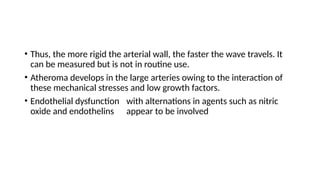 • Thus, the more rigid the arterial wall, the faster the wave travels. It
can be measured but is not in routine use.
• Atheroma develops in the large arteries owing to the interaction of
these mechanical stresses and low growth factors.
• Endothelial dysfunction with alternations in agents such as nitric
oxide and endothelins appear to be involved
 