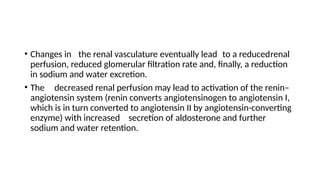 • Changes in the renal vasculature eventually lead to a reducedrenal
perfusion, reduced glomerular filtration rate and, finally, a reduction
in sodium and water excretion.
• The decreased renal perfusion may lead to activation of the renin–
angiotensin system (renin converts angiotensinogen to angiotensin I,
which is in turn converted to angiotensin II by angiotensin-converting
enzyme) with increased secretion of aldosterone and further
sodium and water retention.
 