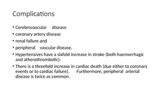 Complications
• Cerebrovascular disease
• coronary artery disease
• renal failure and
• peripheral vascular disease.
• Hypertensives have a sixfold increase in stroke (both haemorrhagic
and atherothrombotic).
• There is a threefold increase in cardiac death (due either to coronary
events or to cardiac failure). Furthermore, peripheral arterial
disease is twice as common.
 