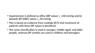 • Hypertension is defined as office SBP values >_140 mmHg and/or
diastolic BP (DBP) values >_90 mmHg.
• This is based on evidence from multiple RCTs that treatment of
patients with these BP values is beneficial.
• The same classification is used in younger, middle-aged, and older
people, whereas BP centiles are used in children and teenagers
 