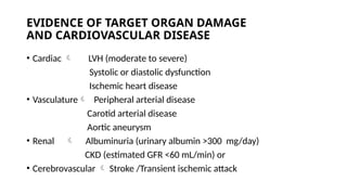 EVIDENCE OF TARGET ORGAN DAMAGE
AND CARDIOVASCULAR DISEASE
• Cardiac  LVH (moderate to severe)
Systolic or diastolic dysfunction
Ischemic heart disease
• Vasculature Peripheral arterial disease
Carotid arterial disease
Aortic aneurysm
• Renal  Albuminuria (urinary albumin >300 mg/day)
CKD (estimated GFR <60 mL/min) or
• Cerebrovascular  Stroke /Transient ischemic attack
 