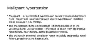 Malignant hypertension
• Malignant or accelerated hypertension occurs when blood pressure
rises rapidly and is considered with severe hypertension (diastolic
blood pressure > 120 mmHg).
• The characteristic histological change is fibrinoid necrosis of the
vessel wall and, unless treated, it may lead to death from progressive
renal failure, heart failure, aortic dissection or stroke.
• The changes in the renal circulation result in rapidly progressive renal
failure, proteinuria and haematuria.
 