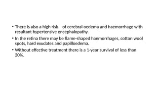 • There is also a high risk of cerebral oedema and haemorrhage with
resultant hypertensive encephalopathy.
• In the retina there may be flame-shaped haemorrhages, cotton wool
spots, hard exudates and papilloedema.
• Without effective treatment there is a 1-year survival of less than
20%.
 