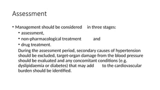 Assessment
• Management should be considered in three stages:
• assessment,
• non-pharmacological treatment and
• drug treatment.
During the assessment period, secondary causes of hypertension
should be excluded, target-organ damage from the blood pressure
should be evaluated and any concomitant conditions (e.g.
dyslipidaemia or diabetes) that may add to the cardiovascular
burden should be identified.
 
