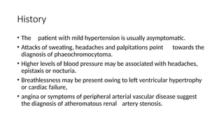 History
• The patient with mild hypertension is usually asymptomatic.
• Attacks of sweating, headaches and palpitations point towards the
diagnosis of phaeochromocytoma.
• Higher levels of blood pressure may be associated with headaches,
epistaxis or nocturia.
• Breathlessness may be present owing to left ventricular hypertrophy
or cardiac failure,
• angina or symptoms of peripheral arterial vascular disease suggest
the diagnosis of atheromatous renal artery stenosis.
 