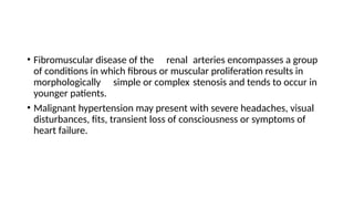 • Fibromuscular disease of the renal arteries encompasses a group
of conditions in which fibrous or muscular proliferation results in
morphologically simple or complex stenosis and tends to occur in
younger patients.
• Malignant hypertension may present with severe headaches, visual
disturbances, fits, transient loss of consciousness or symptoms of
heart failure.
 