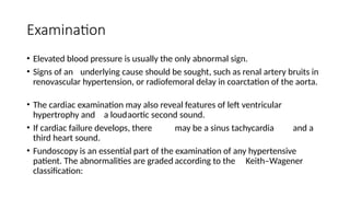 Examination
• Elevated blood pressure is usually the only abnormal sign.
• Signs of an underlying cause should be sought, such as renal artery bruits in
renovascular hypertension, or radiofemoral delay in coarctation of the aorta.
• The cardiac examination may also reveal features of left ventricular
hypertrophy and a loudaortic second sound.
• If cardiac failure develops, there may be a sinus tachycardia and a
third heart sound.
• Fundoscopy is an essential part of the examination of any hypertensive
patient. The abnormalities are graded according to the Keith–Wagener
classification:
 
