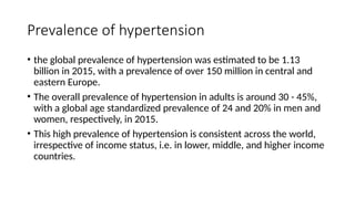 Prevalence of hypertension
• the global prevalence of hypertension was estimated to be 1.13
billion in 2015, with a prevalence of over 150 million in central and
eastern Europe.
• The overall prevalence of hypertension in adults is around 30 - 45%,
with a global age standardized prevalence of 24 and 20% in men and
women, respectively, in 2015.
• This high prevalence of hypertension is consistent across the world,
irrespective of income status, i.e. in lower, middle, and higher income
countries.
 