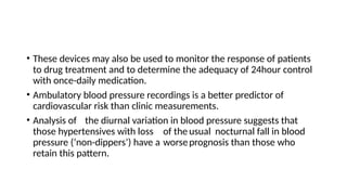 • These devices may also be used to monitor the response of patients
to drug treatment and to determine the adequacy of 24hour control
with once-daily medication.
• Ambulatory blood pressure recordings is a better predictor of
cardiovascular risk than clinic measurements.
• Analysis of the diurnal variation in blood pressure suggests that
those hypertensives with loss of the usual nocturnal fall in blood
pressure (‘non-dippers’) have a worseprognosis than those who
retain this pattern.
 
